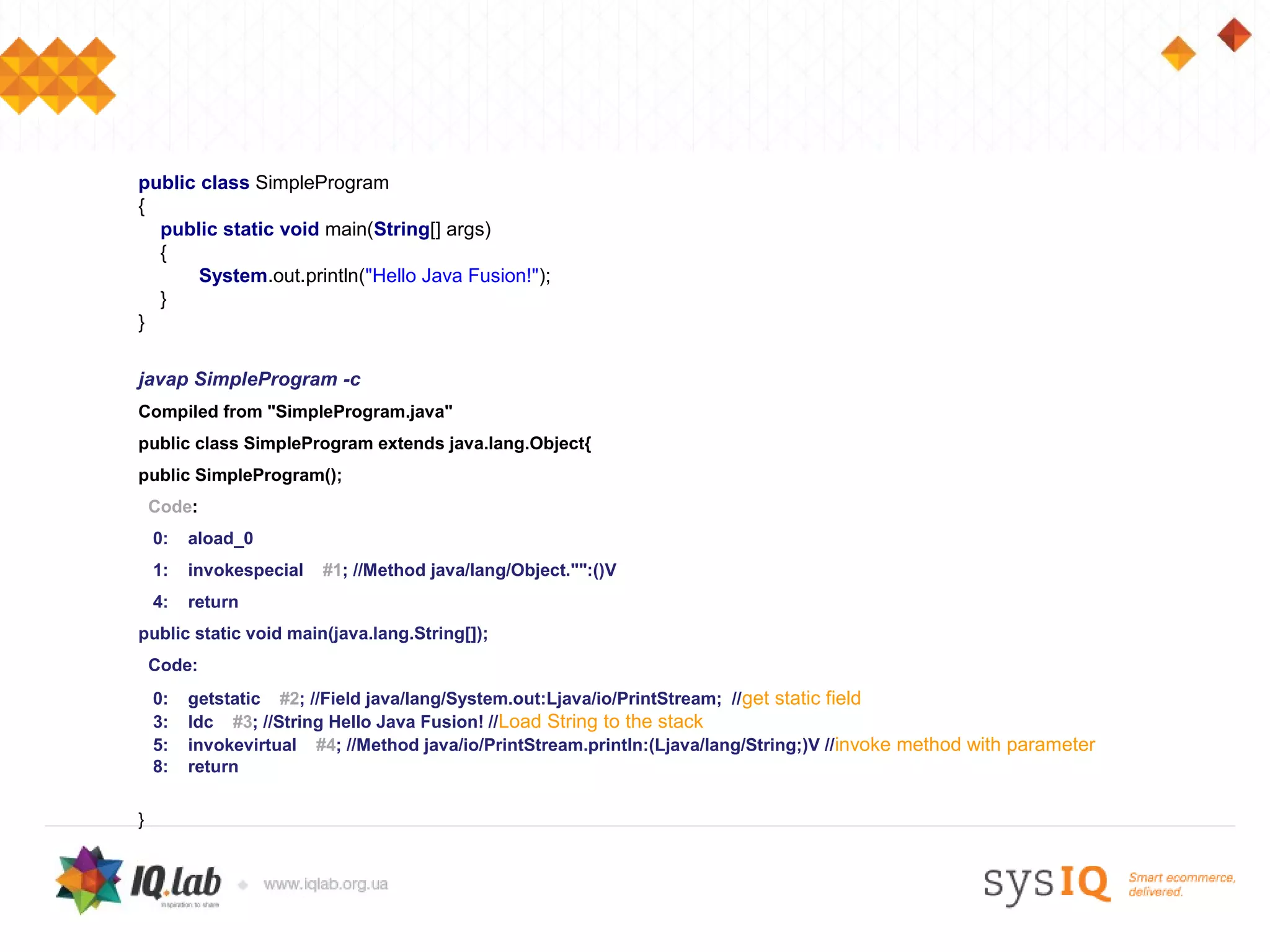 public class SimpleProgram
{
  public static void main(String[] args)
  {
       System.out.println("Hello Java Fusion!");
  }
}

javap SimpleProgram -c
Compiled from "SimpleProgram.java"
public class SimpleProgram extends java.lang.Object{
public SimpleProgram();
    Code:
    0:   aload_0
    1:   invokespecial   #1; //Method java/lang/Object."":()V
    4:   return
public static void main(java.lang.String[]);
    Code:
    0:   getstatic #2; //Field java/lang/System.out:Ljava/io/PrintStream; //get static field
    3:   ldc #3; //String Hello Java Fusion! //Load String to the stack
    5:   invokevirtual #4; //Method java/io/PrintStream.println:(Ljava/lang/String;)V //invoke method with parameter
    8:   return


}
 