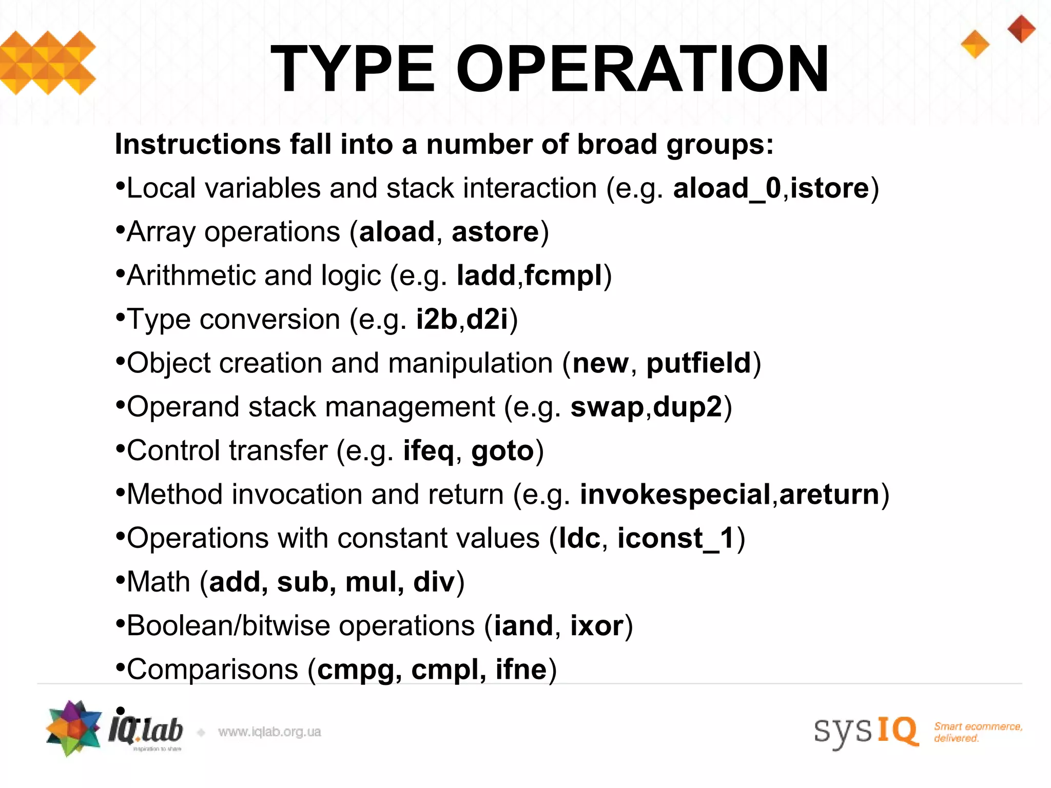 TYPE OPERATION
Instructions fall into a number of broad groups:
•Local variables and stack interaction (e.g. aload_0,istore)
•Array operations (aload, astore)
•Arithmetic and logic (e.g. ladd,fcmpl)
•Type conversion (e.g. i2b,d2i)
•Object creation and manipulation (new, putfield)
•Operand stack management (e.g. swap,dup2)
•Control transfer (e.g. ifeq, goto)
•Method invocation and return (e.g. invokespecial,areturn)
•Operations with constant values (ldc, iconst_1)
•Math (add, sub, mul, div)
•Boolean/bitwise operations (iand, ixor)
•Comparisons (cmpg, cmpl, ifne)
•...
 