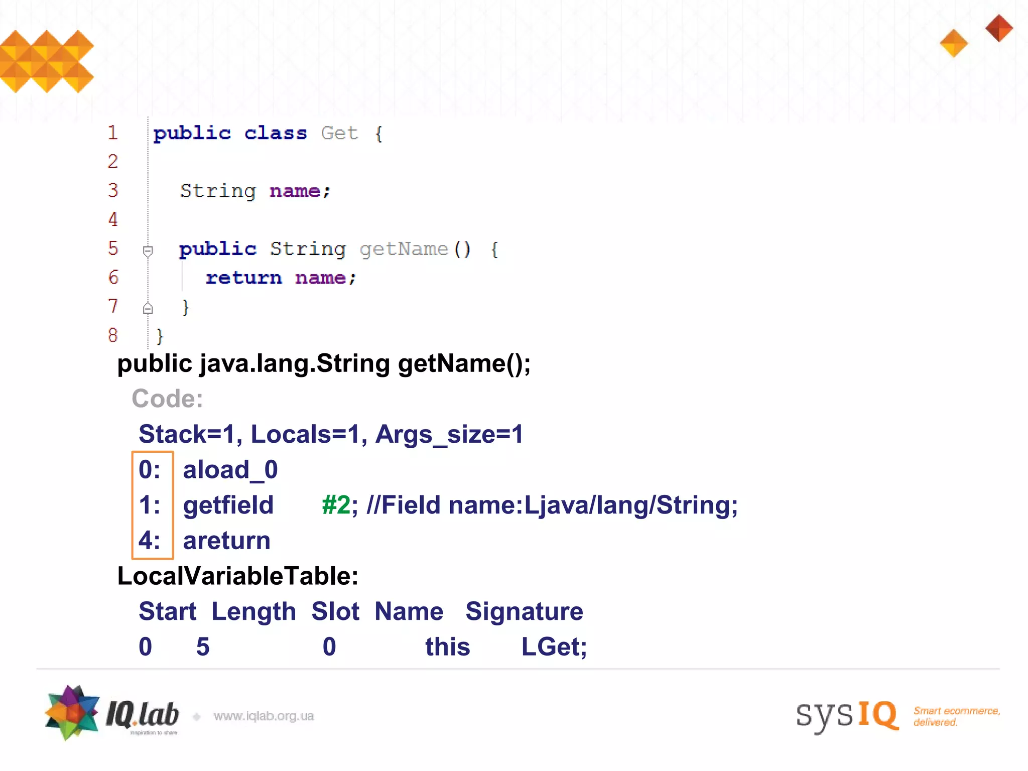 public java.lang.String getName();
 Code:
 Stack=1, Locals=1, Args_size=1
 0: aload_0
 1: getfield     #2; //Field name:Ljava/lang/String;
 4: areturn
LocalVariableTable:
 Start Length Slot Name Signature
 0    5          0         this   LGet;
 