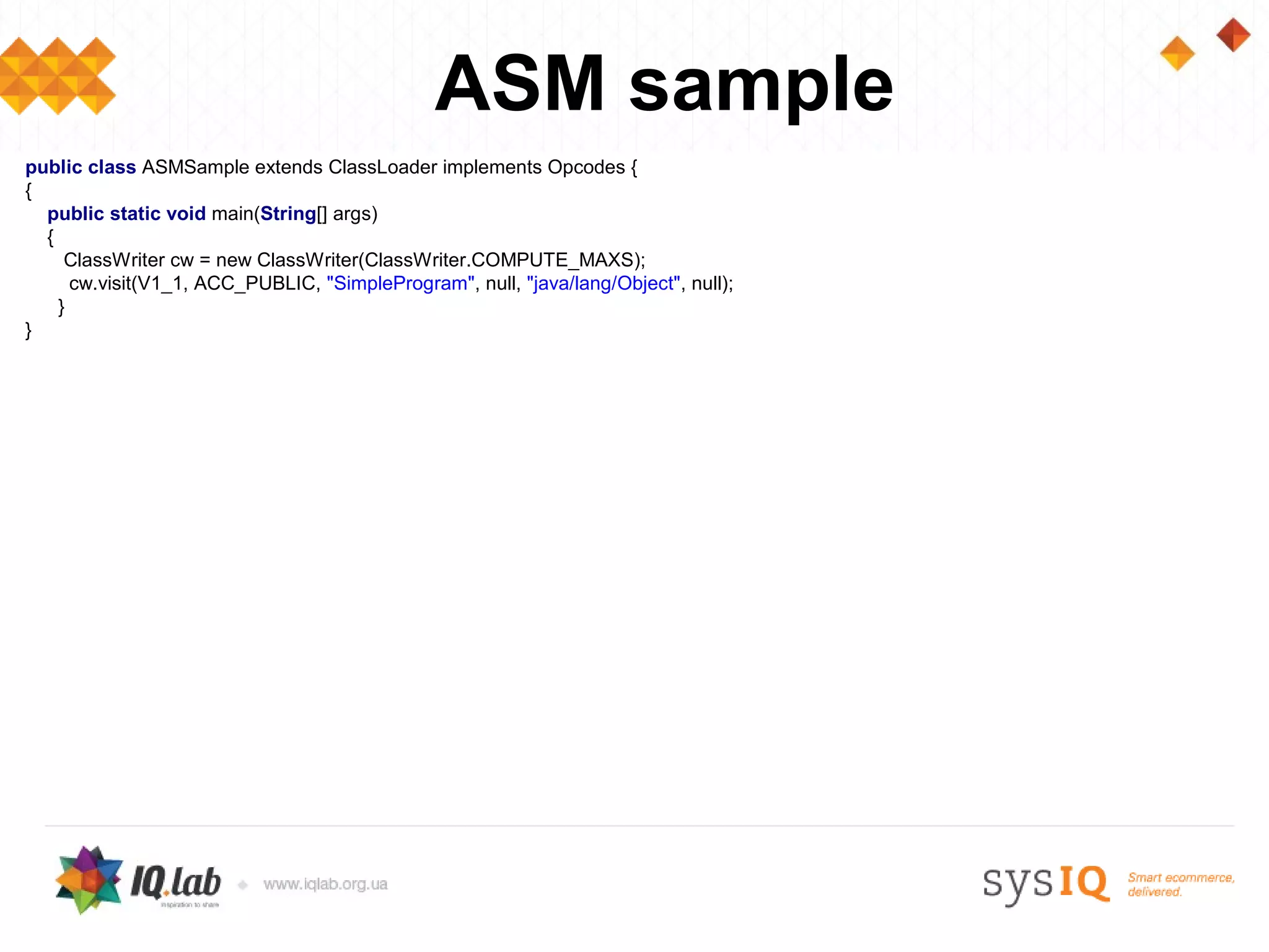 ASM sample
public class ASMSample extends ClassLoader implements Opcodes {
{
  public static void main(String[] args)
  {
     ClassWriter cw = new ClassWriter(ClassWriter.COMPUTE_MAXS);
      cw.visit(V1_1, ACC_PUBLIC, "SimpleProgram", null, "java/lang/Object", null);
    }
}
 