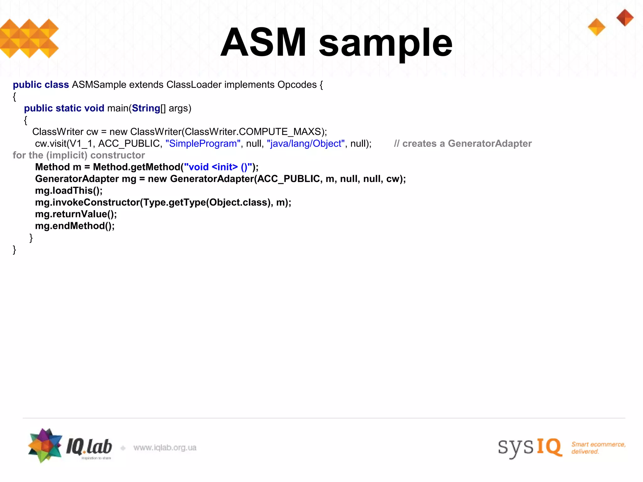 ASM sample
public class ASMSample extends ClassLoader implements Opcodes {
{
  public static void main(String[] args)
  {
     ClassWriter cw = new ClassWriter(ClassWriter.COMPUTE_MAXS);
      cw.visit(V1_1, ACC_PUBLIC, "SimpleProgram", null, "java/lang/Object", null); // creates a GeneratorAdapter
for the (implicit) constructor
      Method m = Method.getMethod("void <init> ()");
      GeneratorAdapter mg = new GeneratorAdapter(ACC_PUBLIC, m, null, null, cw);
      mg.loadThis();
      mg.invokeConstructor(Type.getType(Object.class), m);
      mg.returnValue();
      mg.endMethod();
    }
}
 