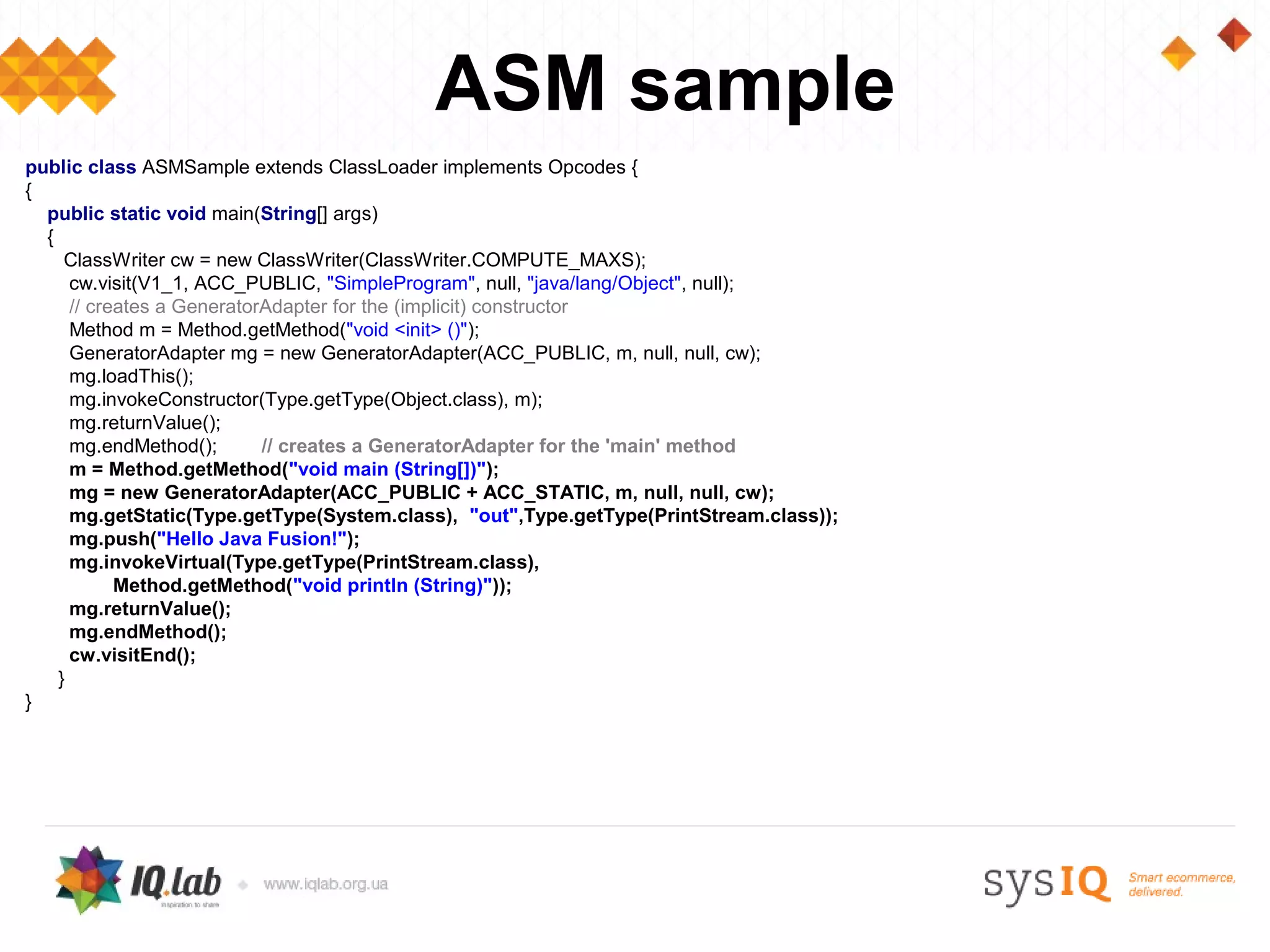 ASM sample
public class ASMSample extends ClassLoader implements Opcodes {
{
  public static void main(String[] args)
  {
     ClassWriter cw = new ClassWriter(ClassWriter.COMPUTE_MAXS);
      cw.visit(V1_1, ACC_PUBLIC, "SimpleProgram", null, "java/lang/Object", null);
      // creates a GeneratorAdapter for the (implicit) constructor
      Method m = Method.getMethod("void <init> ()");
      GeneratorAdapter mg = new GeneratorAdapter(ACC_PUBLIC, m, null, null, cw);
      mg.loadThis();
      mg.invokeConstructor(Type.getType(Object.class), m);
      mg.returnValue();
      mg.endMethod();       // creates a GeneratorAdapter for the 'main' method
      m = Method.getMethod("void main (String[])");
      mg = new GeneratorAdapter(ACC_PUBLIC + ACC_STATIC, m, null, null, cw);
      mg.getStatic(Type.getType(System.class), "out",Type.getType(PrintStream.class));
      mg.push("Hello Java Fusion!");
      mg.invokeVirtual(Type.getType(PrintStream.class),
            Method.getMethod("void println (String)"));
      mg.returnValue();
      mg.endMethod();
      cw.visitEnd();
    }
}
 