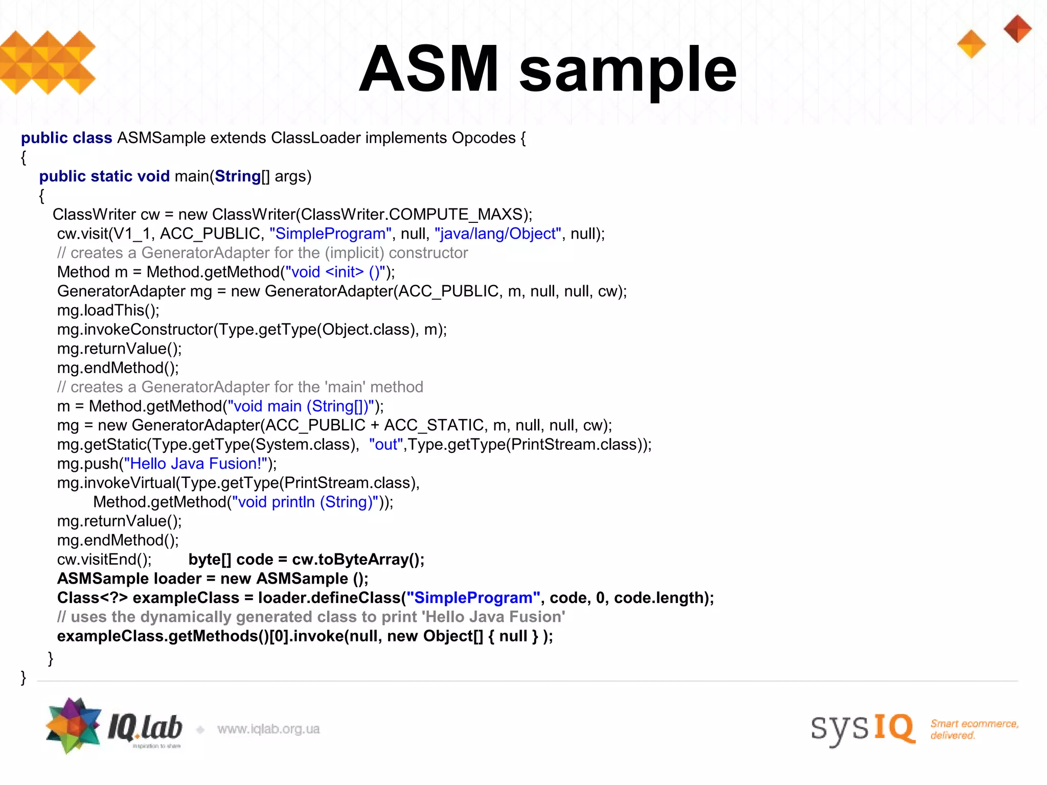 ASM sample
public class ASMSample extends ClassLoader implements Opcodes {
{
  public static void main(String[] args)
  {
     ClassWriter cw = new ClassWriter(ClassWriter.COMPUTE_MAXS);
      cw.visit(V1_1, ACC_PUBLIC, "SimpleProgram", null, "java/lang/Object", null);
      // creates a GeneratorAdapter for the (implicit) constructor
      Method m = Method.getMethod("void <init> ()");
      GeneratorAdapter mg = new GeneratorAdapter(ACC_PUBLIC, m, null, null, cw);
      mg.loadThis();
      mg.invokeConstructor(Type.getType(Object.class), m);
      mg.returnValue();
      mg.endMethod();
      // creates a GeneratorAdapter for the 'main' method
      m = Method.getMethod("void main (String[])");
      mg = new GeneratorAdapter(ACC_PUBLIC + ACC_STATIC, m, null, null, cw);
      mg.getStatic(Type.getType(System.class), "out",Type.getType(PrintStream.class));
      mg.push("Hello Java Fusion!");
      mg.invokeVirtual(Type.getType(PrintStream.class),
            Method.getMethod("void println (String)"));
      mg.returnValue();
      mg.endMethod();
      cw.visitEnd();    byte[] code = cw.toByteArray();
      ASMSample loader = new ASMSample ();
      Class<?> exampleClass = loader.defineClass("SimpleProgram", code, 0, code.length);
      // uses the dynamically generated class to print 'Hello Java Fusion'
      exampleClass.getMethods()[0].invoke(null, new Object[] { null } );
    }
}
 