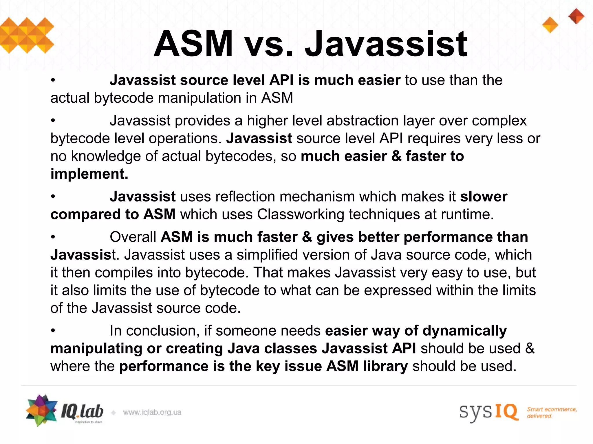 ASM vs. Javassist
•        Javassist source level API is much easier to use than the
actual bytecode manipulation in ASM
•       Javassist provides a higher level abstraction layer over complex
bytecode level operations. Javassist source level API requires very less or
no knowledge of actual bytecodes, so much easier & faster to
implement.
•      Javassist uses reflection mechanism which makes it slower
compared to ASM which uses Classworking techniques at runtime.
•          Overall ASM is much faster & gives better performance than
Javassist. Javassist uses a simplified version of Java source code, which
it then compiles into bytecode. That makes Javassist very easy to use, but
it also limits the use of bytecode to what can be expressed within the limits
of the Javassist source code.
•       In conclusion, if someone needs easier way of dynamically
manipulating or creating Java classes Javassist API should be used &
where the performance is the key issue ASM library should be used.
 