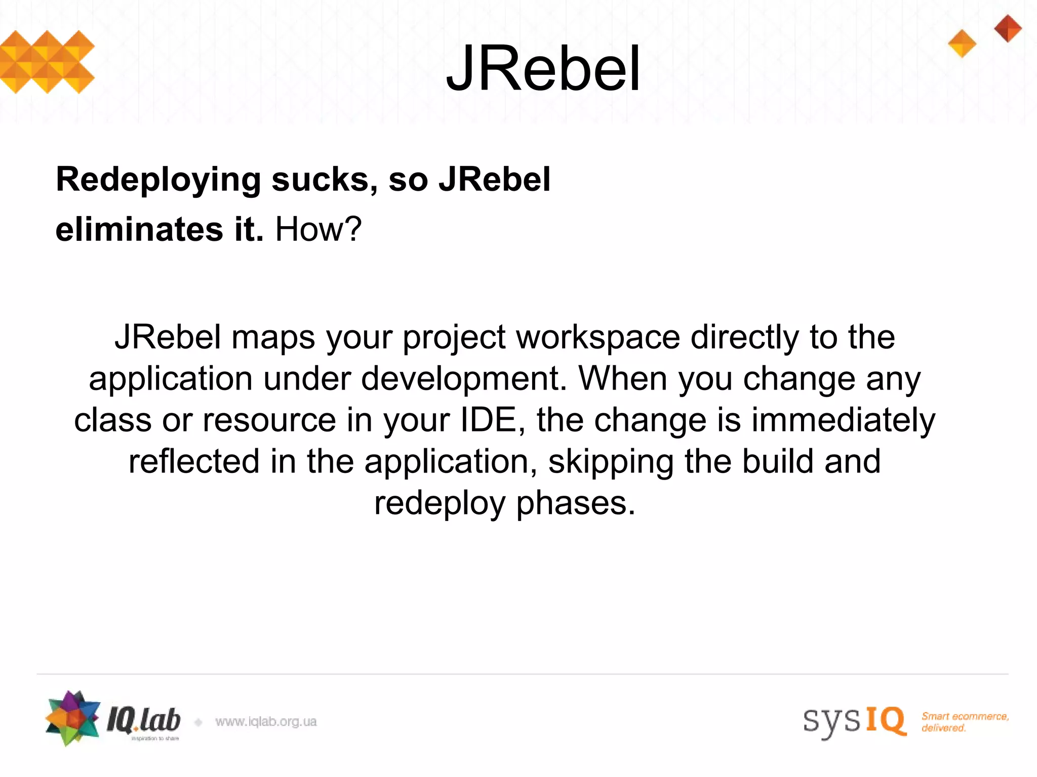 JRebel
Redeploying sucks, so JRebel
eliminates it. How?


    JRebel maps your project workspace directly to the
  application under development. When you change any
 class or resource in your IDE, the change is immediately
     reflected in the application, skipping the build and
                       redeploy phases.
 