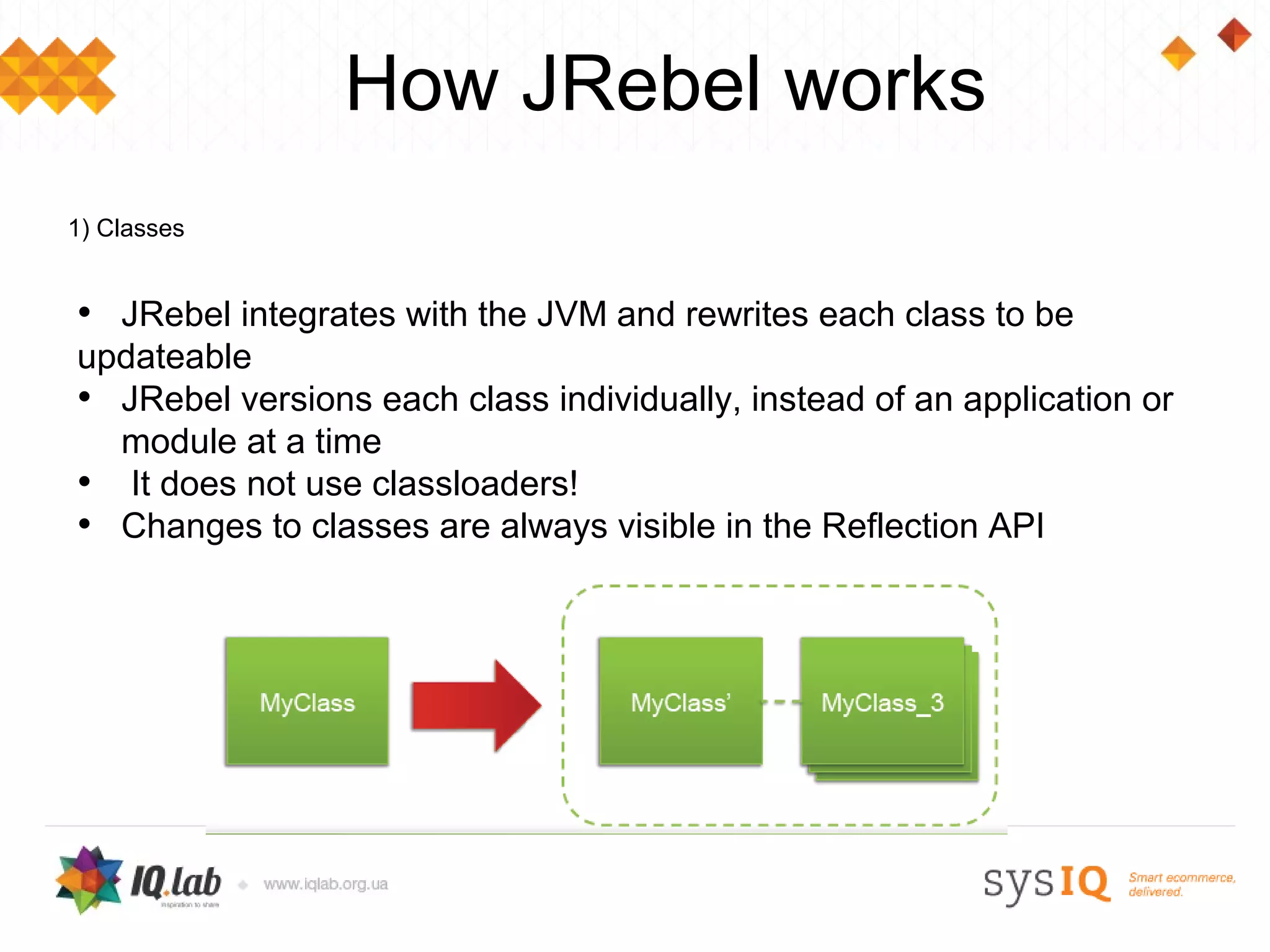 How JRebel works
1) Classes


• JRebel integrates with the JVM and rewrites each class to be
updateable
• JRebel versions each class individually, instead of an application or
  module at a time
• It does not use classloaders!
• Changes to classes are always visible in the Reflection API
 