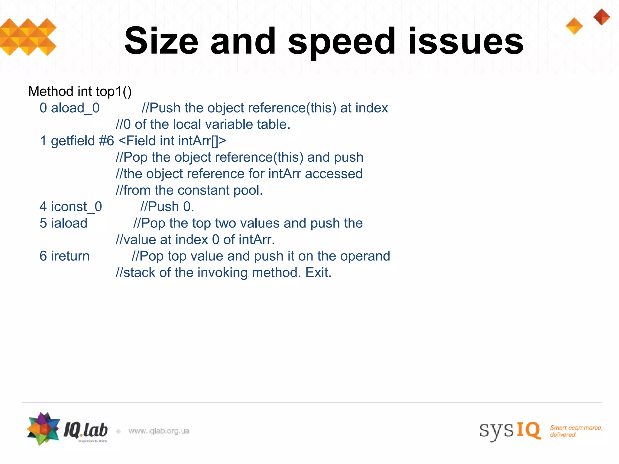 Size and speed issues
Method int top1()
 0 aload_0          //Push the object reference(this) at index
              //0 of the local variable table.
 1 getfield #6 <Field int intArr[]>
              //Pop the object reference(this) and push
              //the object reference for intArr accessed
              //from the constant pool.
 4 iconst_0         //Push 0.
 5 iaload         //Pop the top two values and push the
              //value at index 0 of intArr.
 6 ireturn        //Pop top value and push it on the operand
              //stack of the invoking method. Exit.
 