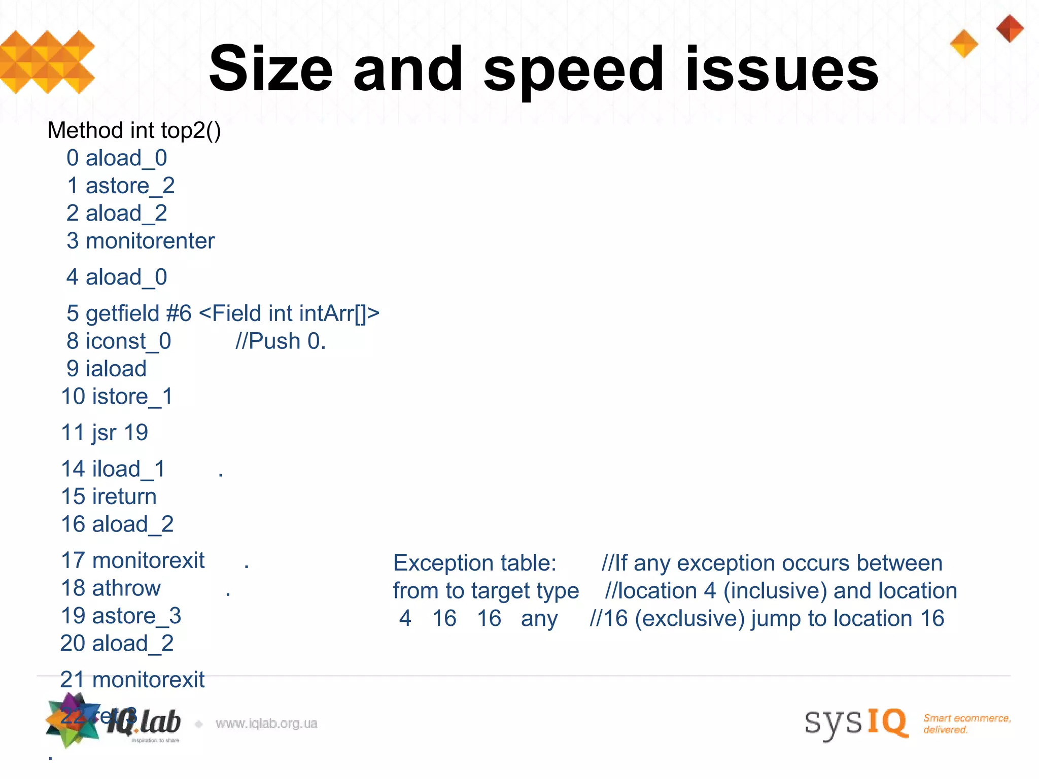 Size and speed issues
Method int top2()
 0 aload_0
 1 astore_2
 2 aload_2
 3 monitorenter
    4 aload_0
    5 getfield #6 <Field int intArr[]>
    8 iconst_0       //Push 0.
    9 iaload
    10 istore_1
    11 jsr 19
    14 iload_1       .
    15 ireturn
    16 aload_2
    17 monitorexit   .                   Exception table:    //If any exception occurs between
    18 athrow      .                     from to target type //location 4 (inclusive) and location
    19 astore_3                           4 16 16 any //16 (exclusive) jump to location 16
    20 aload_2
    21 monitorexit
    22 ret 3
.
 