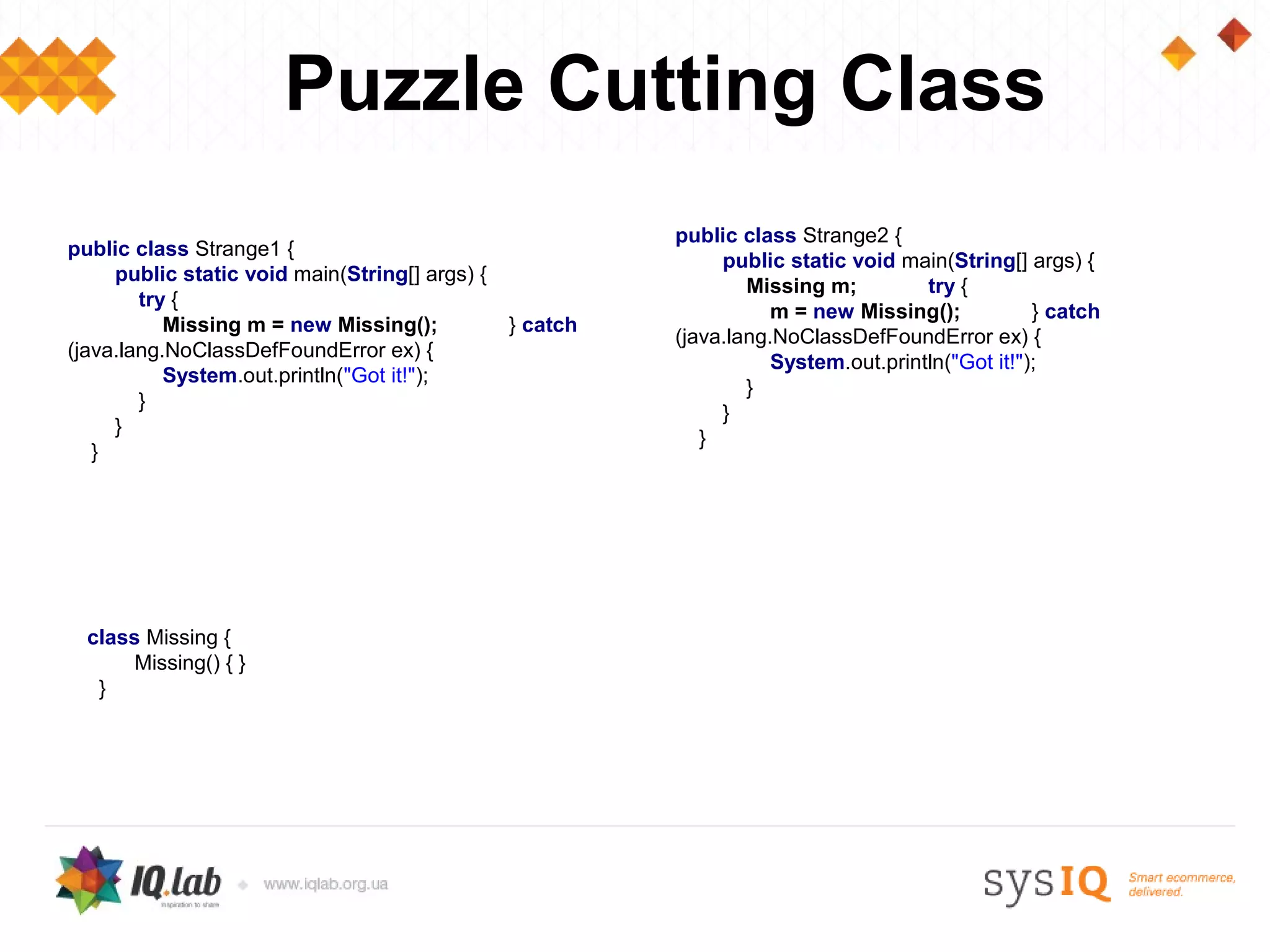 Puzzle Cutting Class
                                                          public class Strange2 {
public class Strange1 {
                                                               public static void main(String[] args) {
     public static void main(String[] args) {
                                                                  Missing m;         try {
        try {
                                                                     m = new Missing();           } catch
           Missing m = new Missing();           } catch
                                                          (java.lang.NoClassDefFoundError ex) {
(java.lang.NoClassDefFoundError ex) {
                                                                     System.out.println("Got it!");
           System.out.println("Got it!");
                                                                  }
        }
                                                               }
     }
                                                             }
   }




  class Missing {
       Missing() { }
   }
 