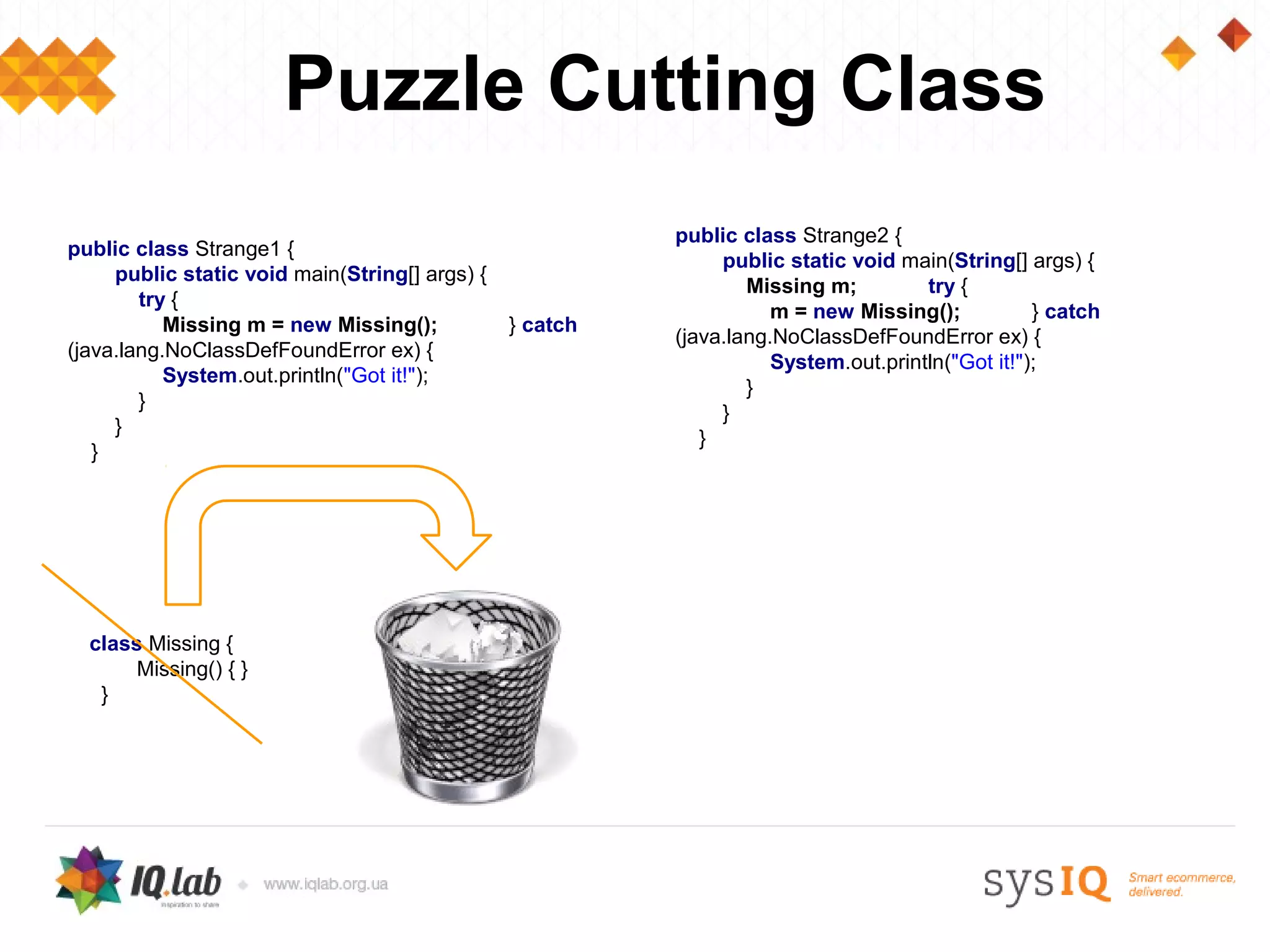 Puzzle Cutting Class
                                                          public class Strange2 {
public class Strange1 {
                                                               public static void main(String[] args) {
     public static void main(String[] args) {
                                                                  Missing m;         try {
        try {
                                                                     m = new Missing();           } catch
           Missing m = new Missing();           } catch
                                                          (java.lang.NoClassDefFoundError ex) {
(java.lang.NoClassDefFoundError ex) {
                                                                     System.out.println("Got it!");
           System.out.println("Got it!");
                                                                  }
        }
                                                               }
     }
                                                             }
   }




  class Missing {
       Missing() { }
   }
 