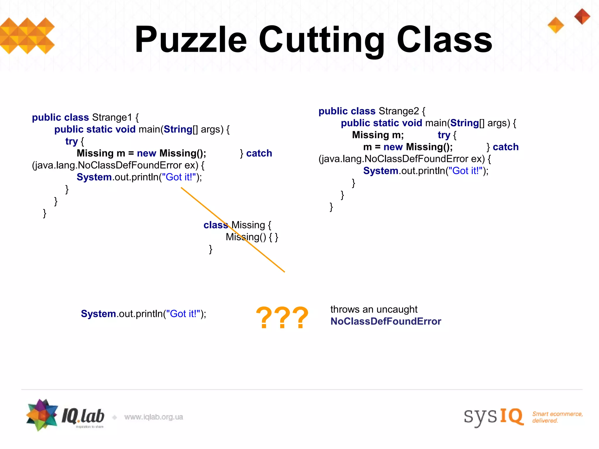 Puzzle Cutting Class
                                                              public class Strange2 {
public class Strange1 {
                                                                   public static void main(String[] args) {
     public static void main(String[] args) {
                                                                      Missing m;         try {
        try {
                                                                         m = new Missing();           } catch
           Missing m = new Missing();            } catch
                                                              (java.lang.NoClassDefFoundError ex) {
(java.lang.NoClassDefFoundError ex) {
                                                                         System.out.println("Got it!");
           System.out.println("Got it!");
                                                                      }
        }
                                                                   }
     }
                                                                 }
   }
                                          class Missing {
                                              Missing() { }
                                           }




                                                     ???
           System.out.println("Got it!");                       throws an uncaught
                                                                NoClassDefFoundError
 