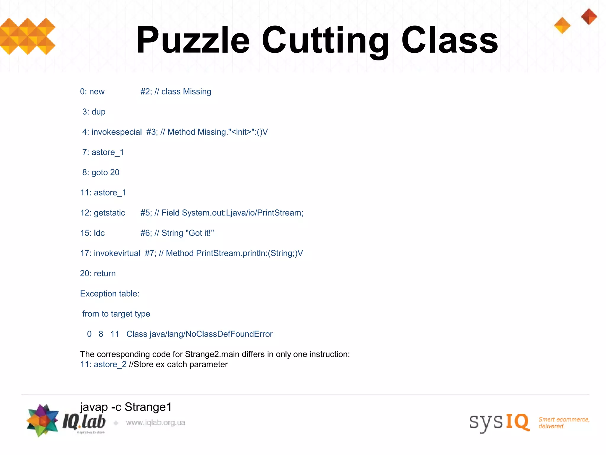 Puzzle Cutting Class
0: new             #2; // class Missing

3: dup

4: invokespecial #3; // Method Missing."<init>":()V

7: astore_1

8: goto 20

11: astore_1

12: getstatic      #5; // Field System.out:Ljava/io/PrintStream;

15: ldc            #6; // String "Got it!"

17: invokevirtual #7; // Method PrintStream.println:(String;)V

20: return

Exception table:

from to target type

  0 8 11 Class java/lang/NoClassDefFoundError

The corresponding code for Strange2.main differs in only one instruction:
11: astore_2 //Store ex catch parameter




javap -c Strange1
 