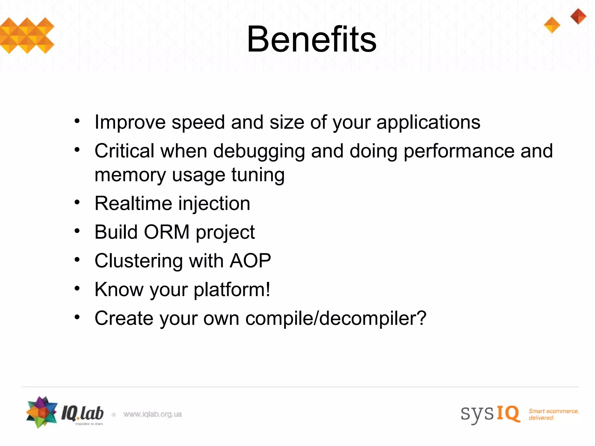 Benefits

• Improve speed and size of your applications
• Critical when debugging and doing performance and
  memory usage tuning
• Realtime injection
• Build ORM project
• Clustering with AOP
• Know your platform!
• Create your own compile/decompiler?
 
