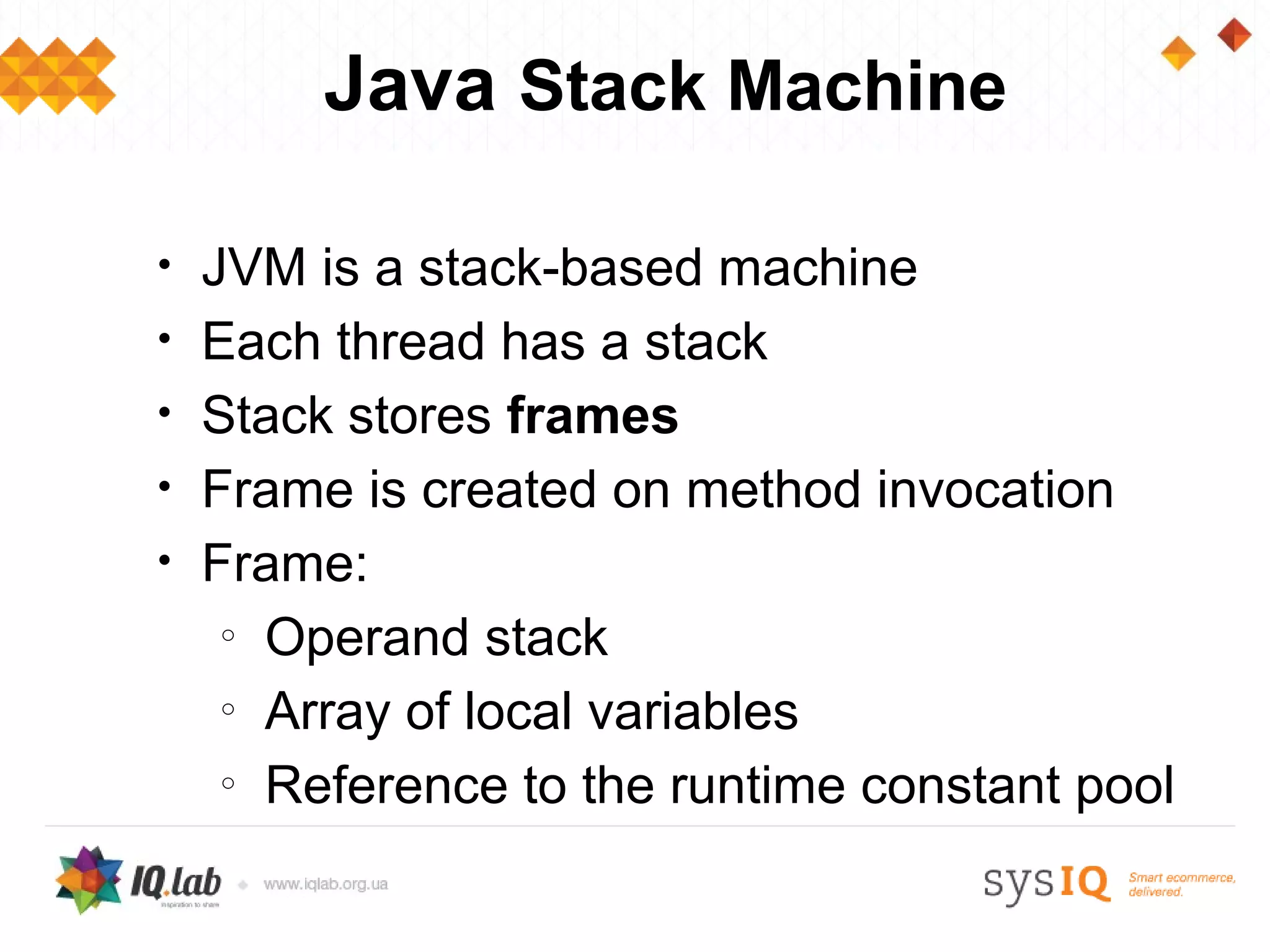 Java Stack Machine

•   JVM is a stack-based machine
•   Each thread has a stack
•   Stack stores frames
•   Frame is created on method invocation
•   Frame:
     o
       Operand stack
     o
       Array of local variables
     o
       Reference to the runtime constant pool
 