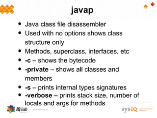 javap
•   Java class file disassembler
•   Used with no options shows class
    structure only
•   Methods, superclass, interfaces, etc
•   -c – shows the bytecode
•   -private – shows all classes and
    members
•   -s – prints internal types signatures
•   -verbose – prints stack size, number of
    locals and args for methods
 