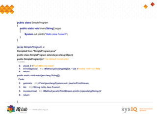 public class SimpleProgram
{
  public static void main(String[] args)
  {
       System.out.println("Hello Java Fusion!");
  }
}

javap SimpleProgram -c
Compiled from "SimpleProgram.java"
public class SimpleProgram extends java.lang.Object{
public SimpleProgram();// The default constructor
 Code:
    0:   aload_0 //Push this sto stack
    1:   invokespecial #1; //Method java/lang/Object."":()V //Invoke <init> on this
    4:   return
public static void main(java.lang.String[]);
    Code:
    0:   getstatic   #2; //Field java/lang/System.out:Ljava/io/PrintStream;
    3:   ldc   #3; //String Hello Java Fusion!
    5:   invokevirtual   #4; //Method java/io/PrintStream.println:(Ljava/lang/String;)V
    8:   return


}
 