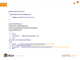public class SimpleProgram
{
  public static void main(String[] args)
  {
       System.out.println("Hello Java Fusion!");
  }
}

javap SimpleProgram -c
Compiled from "SimpleProgram.java"
public class SimpleProgram extends java.lang.Object{
public SimpleProgram();
    Code:
    0:   aload_0
    1:   invokespecial   #1; //Method java/lang/Object."":()V
    4:   return
public static void main(java.lang.String[]);
    Code:
    0:   getstatic #2; //Field java/lang/System.out:Ljava/io/PrintStream; //get static field
    3:   ldc #3; //String Hello Java Fusion! //Load String to the stack
    5:   invokevirtual #4; //Method java/io/PrintStream.println:(Ljava/lang/String;)V //invoke method with parameter
    8:   return


}
 
