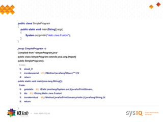 public class SimpleProgram
{
  public static void main(String[] args)
  {
       System.out.println("Hello Java Fusion!");
  }
}

javap SimpleProgram -c
Compiled from "SimpleProgram.java"
public class SimpleProgram extends java.lang.Object{
public SimpleProgram();
    Code:
    0:   aload_0
    1:   invokespecial    #1; //Method java/lang/Object."":()V
    4:   return
public static void main(java.lang.String[]);
    Code:
    0:   getstatic   #2; //Field java/lang/System.out:Ljava/io/PrintStream;
    3:   ldc   #3; //String Hello Java Fusion!
    5:   invokevirtual   #4; //Method java/io/PrintStream.println:(Ljava/lang/String;)V
    8:   return

}
 