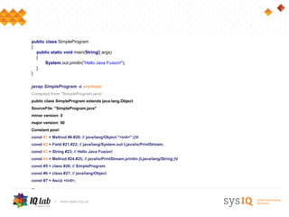 public class SimpleProgram
{
  public static void main(String[] args)
  {
       System.out.println("Hello Java Fusion!");
  }
}

javap SimpleProgram -c -verbose
Compiled from "SimpleProgram.java“
public class SimpleProgram extends java.lang.Object
SourceFile: "SimpleProgram.java"
minor version: 0
major version: 50
Constant pool:
const #1 = Method #6.#20; // java/lang/Object."<init>":()V
const #2 = Field #21.#22; // java/lang/System.out:Ljava/io/PrintStream;
const #3 = String #23; // Hello Java Fusion!
const #4 = Method #24.#25; // java/io/PrintStream.println:(Ljava/lang/String;)V
const #5 = class #26; // SimpleProgram
const #6 = class #27; // java/lang/Object
сonst #7 = Asciz <init>;
...
 