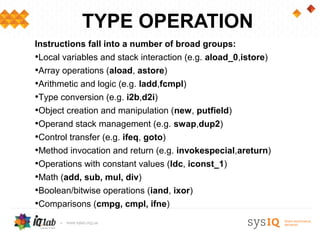 TYPE OPERATION
Instructions fall into a number of broad groups:
•Local variables and stack interaction (e.g. aload_0,istore)
•Array operations (aload, astore)
•Arithmetic and logic (e.g. ladd,fcmpl)
•Type conversion (e.g. i2b,d2i)
•Object creation and manipulation (new, putfield)
•Operand stack management (e.g. swap,dup2)
•Control transfer (e.g. ifeq, goto)
•Method invocation and return (e.g. invokespecial,areturn)
•Operations with constant values (ldc, iconst_1)
•Math (add, sub, mul, div)
•Boolean/bitwise operations (iand, ixor)
•Comparisons (cmpg, cmpl, ifne)
•...
 