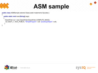 ASM sample
public class ASMSample extends ClassLoader implements Opcodes {
{
  public static void main(String[] args)
  {
     ClassWriter cw = new ClassWriter(ClassWriter.COMPUTE_MAXS);
      cw.visit(V1_1, ACC_PUBLIC, "SimpleProgram", null, "java/lang/Object", null);
    }
}
 