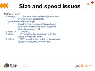 Size and speed issues
Method int top1()
 0 aload_0          //Push the object reference(this) at index
              //0 of the local variable table.
 1 getfield #6 <Field int intArr[]>
              //Pop the object reference(this) and push
              //the object reference for intArr accessed
              //from the constant pool.
 4 iconst_0         //Push 0.
 5 iaload         //Pop the top two values and push the
              //value at index 0 of intArr.
 6 ireturn        //Pop top value and push it on the operand
              //stack of the invoking method. Exit.
 