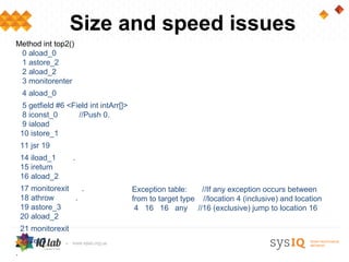Size and speed issues
Method int top2()
 0 aload_0
 1 astore_2
 2 aload_2
 3 monitorenter
    4 aload_0
    5 getfield #6 <Field int intArr[]>
    8 iconst_0       //Push 0.
    9 iaload
    10 istore_1
    11 jsr 19
    14 iload_1       .
    15 ireturn
    16 aload_2
    17 monitorexit   .                   Exception table:    //If any exception occurs between
    18 athrow      .                     from to target type //location 4 (inclusive) and location
    19 astore_3                           4 16 16 any //16 (exclusive) jump to location 16
    20 aload_2
    21 monitorexit
    22 ret 3
.
 