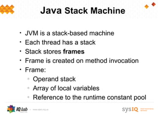 Java Stack Machine

•   JVM is a stack-based machine
•   Each thread has a stack
•   Stack stores frames
•   Frame is created on method invocation
•   Frame:
     o
       Operand stack
     o
       Array of local variables
     o
       Reference to the runtime constant pool
 