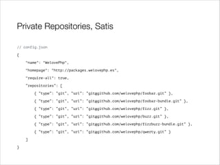 Private Repositories, Satis
// config.json
{
"name": "WelovePhp",
"homepage": "http://packages.welovephp.es",
"require-all": true,
“repositories”: [
{ “type”: “git”, “url”: “git@github.com/welovephp/foobar.git” },
{ “type”: “git”, “url”: “git@github.com/welovephp/foobar-bundle.git” },
{ “type”: “git”, “url”: “git@github.com/welovephp/fizz.git” },
{ “type”: “git”, “url”: “git@github.com/welovephp/buzz.git” },
{ “type”: “git”, “url”: “git@github.com/welovephp/fizzbuzz-bundle.git” },
{ “type”: “git”, “url”: “git@github.com/welovephp/qwerty.git” }
]
}

 