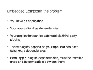 Embedded Composer, the problem
•

You have an application


•

Your application has dependencies


•

Your application can be extended via third-party
plugins


•

Those plugins depend on your app, but can have
other extra dependencies


•

Both, app & plugins dependencies, must be installed
once and be compatible between them

 