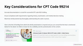 Key Considerations for CPT Code 99214
Accurate documentation is crucial for successful CPT code 99214 billing.
Ensure compliance with requirements regarding history, examination, and medical decision-making.
Maximize reimbursement by thoroughly understanding the code's nuances.
Here is the link of the Blog from which the whole presentation is inspired and you can consult the link that is mentioned
below for the detail. As I-Med is known for the credibility and the authentication of the content.
 