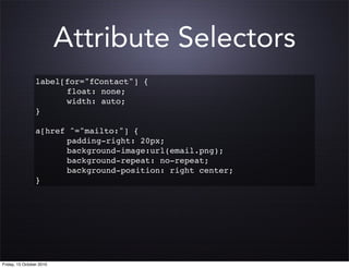 Attribute Selectors
                 label[for="fContact"] {
                     ! float: none;
                     ! width: auto;
                 }

                 a[href ^="mailto:"] {
                 ! ! padding-right: 20px;
                 ! ! background-image:url(email.png);
                 ! ! background-repeat: no-repeat;
                 ! ! background-position: right center;
                 }




Friday, 15 October 2010
 