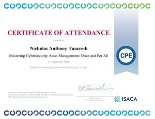 CERTIFICATE OF ATTENDANCE
Awarded to:
Nicholas Anthony Tancredi
Mastering Cybersecurity Asset Management: Once and For All
11 September 2020
Eligible for Continuing Professional Education up to 1 Hours
Eligible for Continuing Professional Education up to 1 Hours
In accordance with CISA, CISM, CGEIT and CRISC continuing education policies.
CPE Credits have been based on a 50 minute hour.
_______________________________________________
David Samuelson
ISACA Chief Executive Officer
 