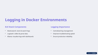 Logging in Docker Environments
ELK Stack Components
• Elasticsearch: store & search logs
• Logstash: collect & parse data
• Kibana: visualize logs with dashboards
Logging Importance
• Centralized log management
• Improve troubleshooting speed
• Ensure production reliability
 