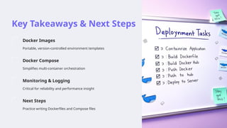 Key Takeaways & Next Steps
Docker Images
Portable, version-controlled environment templates
Docker Compose
Simplifies multi-container orchestration
Monitoring & Logging
Critical for reliability and performance insight
Next Steps
Practice writing Dockerfiles and Compose files
 