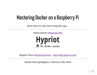 26/02/16 4:33 PMTitle
Page 1 of 20file:///Users/dieter/code/github/hypriot/hypriot-talks/20160210-Docker-Meetup-Belguim/Mastering-Docker-on-a-Raspberry-Pi.html#1
Mastering Docker on a Raspberry Pi
these days it's easy, but a long time ago...
Dieter Reuter @Quintus23M
Hypriot Team @HypriotTweets – http://blog.hypriot.com
Docker Meetup Belgium / February 10th, 2016
1 / 20
 