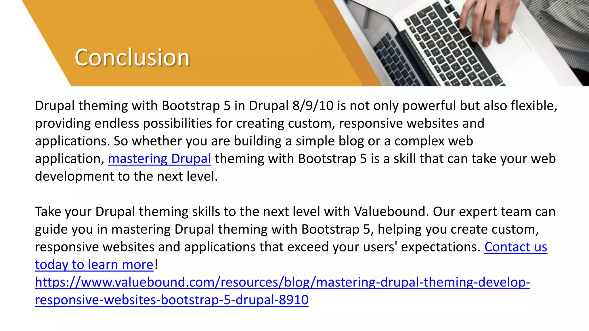 Conclusion
Drupal theming with Bootstrap 5 in Drupal 8/9/10 is not only powerful but also flexible,
providing endless possibilities for creating custom, responsive websites and
applications. So whether you are building a simple blog or a complex web
application, mastering Drupal theming with Bootstrap 5 is a skill that can take your web
development to the next level.
Take your Drupal theming skills to the next level with Valuebound. Our expert team can
guide you in mastering Drupal theming with Bootstrap 5, helping you create custom,
responsive websites and applications that exceed your users' expectations. Contact us
today to learn more!
https://www.valuebound.com/resources/blog/mastering-drupal-theming-develop-
responsive-websites-bootstrap-5-drupal-8910
 