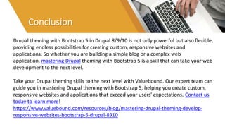 Conclusion
Drupal theming with Bootstrap 5 in Drupal 8/9/10 is not only powerful but also flexible,
providing endless possibilities for creating custom, responsive websites and
applications. So whether you are building a simple blog or a complex web
application, mastering Drupal theming with Bootstrap 5 is a skill that can take your web
development to the next level.
Take your Drupal theming skills to the next level with Valuebound. Our expert team can
guide you in mastering Drupal theming with Bootstrap 5, helping you create custom,
responsive websites and applications that exceed your users' expectations. Contact us
today to learn more!
https://www.valuebound.com/resources/blog/mastering-drupal-theming-develop-
responsive-websites-bootstrap-5-drupal-8910
 