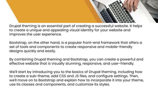 Drupal theming is an essential part of creating a successful website. It helps
to create a unique and appealing visual identity for your website and
improves the user experience.
Bootstrap, on the other hand, is a popular front-end framework that offers a
set of tools and components to create responsive and mobile-friendly
designs quickly and easily.
By combining Drupal theming and Bootstrap, you can create a powerful and
effective website that is visually stunning, responsive, and user-friendly.
We'll start by introducing you to the basics of Drupal theming, including how
to create a sub-theme, add CSS and JS files, and configure settings. Then,
we'll move on to Bootstrap and explain how to incorporate it into your theme,
use its classes and components, and customize its styles.
 