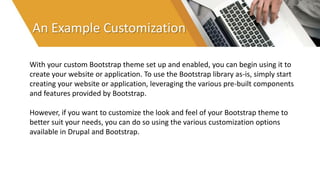 An Example Customization
With your custom Bootstrap theme set up and enabled, you can begin using it to
create your website or application. To use the Bootstrap library as-is, simply start
creating your website or application, leveraging the various pre-built components
and features provided by Bootstrap.
However, if you want to customize the look and feel of your Bootstrap theme to
better suit your needs, you can do so using the various customization options
available in Drupal and Bootstrap.
 