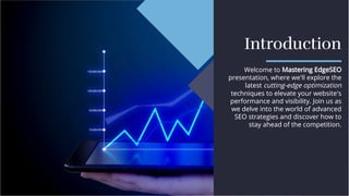 Introduction
Introduction
Welcome to Mastering EdgeSEO
presentation, where we'll explore the
latest cutting-edge optimization
techniques to elevate your website's
performance and visibility. Join us as
we delve into the world of advanced
SEO strategies and discover how to
stay ahead of the competition.
Welcome to Mastering EdgeSEO
presentation, where we'll explore the
latest cutting-edge optimization
techniques to elevate your website's
performance and visibility. Join us as
we delve into the world of advanced
SEO strategies and discover how to
stay ahead of the competition.
 