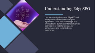 Understanding EdgeSEO
Understanding EdgeSEO
Uncover the signiﬁcance of EdgeSEO and
its impact on modern search engine
algorithms. Learn how to leverage real-
time data and dynamic content delivery to
optimize your website for superior
performance and enhanced user
experience.
Uncover the signiﬁcance of EdgeSEO and
its impact on modern search engine
algorithms. Learn how to leverage real-
time data and dynamic content delivery to
optimize your website for superior
performance and enhanced user
experience.
 