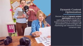 Dynamic Content
Optimization
Dynamic Content
Optimization
Discover the art of dynamic content
optimization and its role in
captivating audience engagement.
Explore techniques for implementing
personalized content strategies and
maximizing user interaction to boost
conversion rates.
Discover the art of dynamic content
optimization and its role in
captivating audience engagement.
Explore techniques for implementing
personalized content strategies and
maximizing user interaction to boost
conversion rates.
 