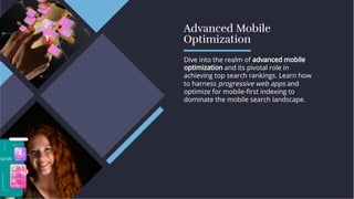 Advanced Mobile
Optimization
Advanced Mobile
Optimization
Dive into the realm of advanced mobile
optimization and its pivotal role in
achieving top search rankings. Learn how
to harness progressive web apps and
optimize for mobile-ﬁrst indexing to
dominate the mobile search landscape.
Dive into the realm of advanced mobile
optimization and its pivotal role in
achieving top search rankings. Learn how
to harness progressive web apps and
optimize for mobile-ﬁrst indexing to
dominate the mobile search landscape.
 