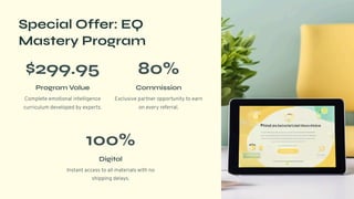 Special Offer: EQ
Mastery Program
$299.95
Program Value
Complete emotional intelligence
curriculum developed by experts.
80%
Commission
Exclusive partner opportunity to earn
on every referral.
100%
Digital
Instant access to all materials with no
shipping delays.
 
