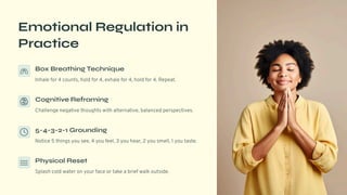 Emotional Regulation in
Practice
Box Breathing Technique
Inhale for 4 counts, hold for 4, exhale for 4, hold for 4. Repeat.
Cognitive Reframing
Challenge negative thoughts with alternative, balanced perspectives.
5-4-3-2-1 Grounding
Notice 5 things you see, 4 you feel, 3 you hear, 2 you smell, 1 you taste.
Physical Reset
Splash cold water on your face or take a brief walk outside.
 