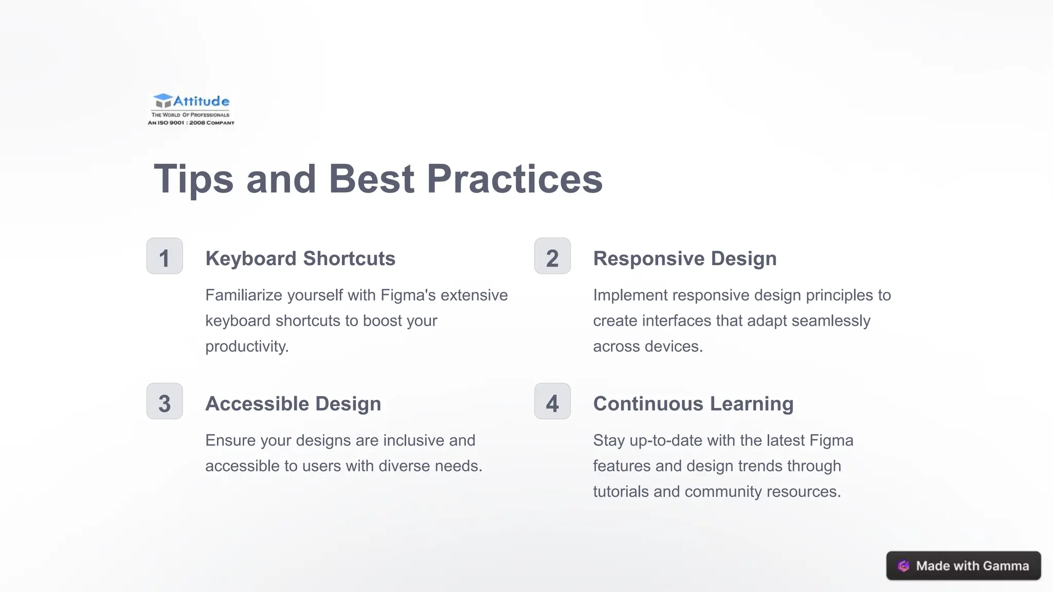 Tips and Best Practices
1 Keyboard Shortcuts
Familiarize yourself with Figma's extensive
keyboard shortcuts to boost your
productivity.
2 Responsive Design
Implement responsive design principles to
create interfaces that adapt seamlessly
across devices.
3 Accessible Design
Ensure your designs are inclusive and
accessible to users with diverse needs.
4 Continuous Learning
Stay up-to-date with the latest Figma
features and design trends through
tutorials and community resources.
 