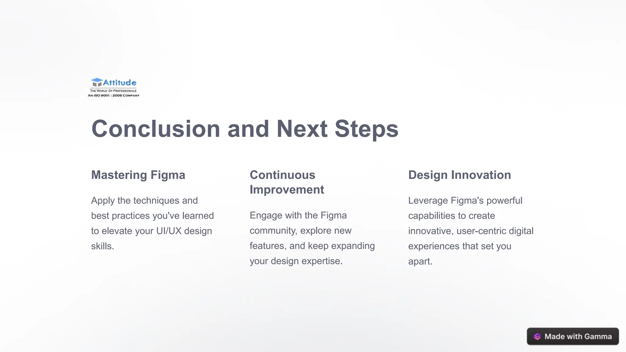 Conclusion and Next Steps
Mastering Figma
Apply the techniques and
best practices you've learned
to elevate your UI/UX design
skills.
Continuous
Improvement
Engage with the Figma
community, explore new
features, and keep expanding
your design expertise.
Design Innovation
Leverage Figma's powerful
capabilities to create
innovative, user-centric digital
experiences that set you
apart.
 