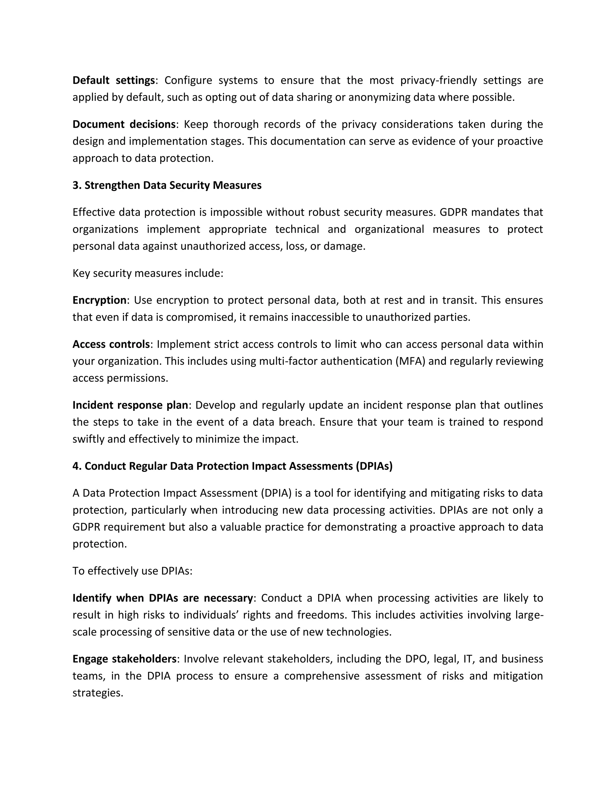 Default settings: Configure systems to ensure that the most privacy-friendly settings are
applied by default, such as opting out of data sharing or anonymizing data where possible.
Document decisions: Keep thorough records of the privacy considerations taken during the
design and implementation stages. This documentation can serve as evidence of your proactive
approach to data protection.
3. Strengthen Data Security Measures
Effective data protection is impossible without robust security measures. GDPR mandates that
organizations implement appropriate technical and organizational measures to protect
personal data against unauthorized access, loss, or damage.
Key security measures include:
Encryption: Use encryption to protect personal data, both at rest and in transit. This ensures
that even if data is compromised, it remains inaccessible to unauthorized parties.
Access controls: Implement strict access controls to limit who can access personal data within
your organization. This includes using multi-factor authentication (MFA) and regularly reviewing
access permissions.
Incident response plan: Develop and regularly update an incident response plan that outlines
the steps to take in the event of a data breach. Ensure that your team is trained to respond
swiftly and effectively to minimize the impact.
4. Conduct Regular Data Protection Impact Assessments (DPIAs)
A Data Protection Impact Assessment (DPIA) is a tool for identifying and mitigating risks to data
protection, particularly when introducing new data processing activities. DPIAs are not only a
GDPR requirement but also a valuable practice for demonstrating a proactive approach to data
protection.
To effectively use DPIAs:
Identify when DPIAs are necessary: Conduct a DPIA when processing activities are likely to
result in high risks to individuals’ rights and freedoms. This includes activities involving large-
scale processing of sensitive data or the use of new technologies.
Engage stakeholders: Involve relevant stakeholders, including the DPO, legal, IT, and business
teams, in the DPIA process to ensure a comprehensive assessment of risks and mitigation
strategies.
 