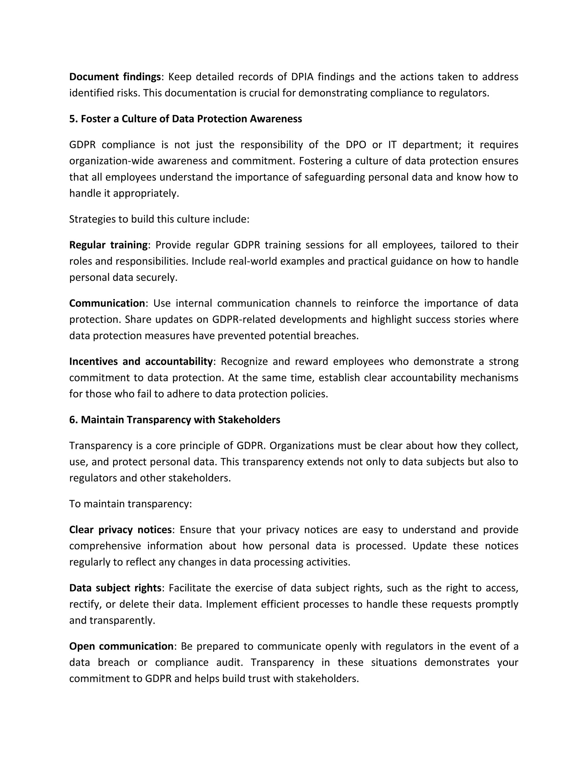 Document findings: Keep detailed records of DPIA findings and the actions taken to address
identified risks. This documentation is crucial for demonstrating compliance to regulators.
5. Foster a Culture of Data Protection Awareness
GDPR compliance is not just the responsibility of the DPO or IT department; it requires
organization-wide awareness and commitment. Fostering a culture of data protection ensures
that all employees understand the importance of safeguarding personal data and know how to
handle it appropriately.
Strategies to build this culture include:
Regular training: Provide regular GDPR training sessions for all employees, tailored to their
roles and responsibilities. Include real-world examples and practical guidance on how to handle
personal data securely.
Communication: Use internal communication channels to reinforce the importance of data
protection. Share updates on GDPR-related developments and highlight success stories where
data protection measures have prevented potential breaches.
Incentives and accountability: Recognize and reward employees who demonstrate a strong
commitment to data protection. At the same time, establish clear accountability mechanisms
for those who fail to adhere to data protection policies.
6. Maintain Transparency with Stakeholders
Transparency is a core principle of GDPR. Organizations must be clear about how they collect,
use, and protect personal data. This transparency extends not only to data subjects but also to
regulators and other stakeholders.
To maintain transparency:
Clear privacy notices: Ensure that your privacy notices are easy to understand and provide
comprehensive information about how personal data is processed. Update these notices
regularly to reflect any changes in data processing activities.
Data subject rights: Facilitate the exercise of data subject rights, such as the right to access,
rectify, or delete their data. Implement efficient processes to handle these requests promptly
and transparently.
Open communication: Be prepared to communicate openly with regulators in the event of a
data breach or compliance audit. Transparency in these situations demonstrates your
commitment to GDPR and helps build trust with stakeholders.
 
